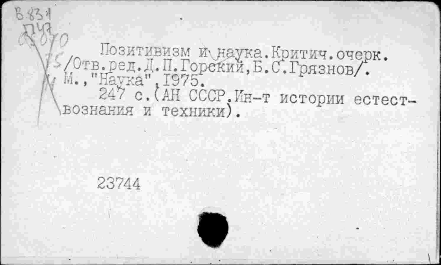 ﻿ММ
ОТ
Позитивизм И',.наука. Критич. очерк.
<. •ге Д • Д • П. Горении, Б. С. Грязнов/.
• , 1 лСХ ^ЛС1 • 2. '3 7 О •
247 с ДАН СССР.Ин-т истории естествознания и техники).
23744